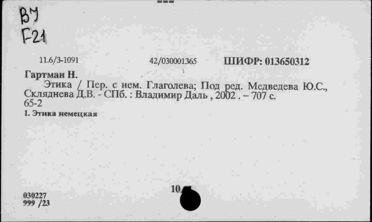 ﻿11.6/3-1091	42/030001365 ШИФР: 013650312
Гартман Н.
Этика / Пер. с нем. Глаголева; Под ред. Медведева Ю.С., Скляднева Д.В. - СПб.: Владимир Даль, 2002 . - 707 с.
65-2
1. Этика немецкая
030227
999 /23